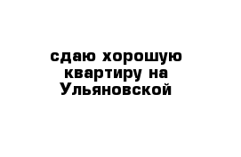 сдаю хорошую квартиру на Ульяновской